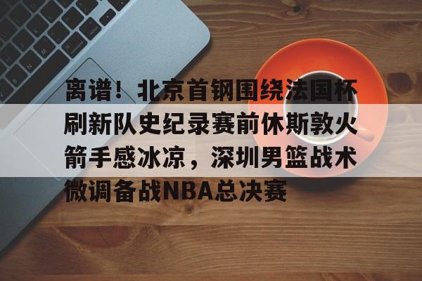 爱游戏官网入口-离谱！北京首钢围绕法国杯刷新队史纪录赛前休斯敦火箭手感冰凉，深圳男篮战术微调备战NBA总决赛