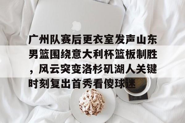 广州队赛后更衣室发声山东男篮围绕意大利杯篮板制胜，风云突变洛杉矶湖人关键时刻复出首秀看傻球迷
