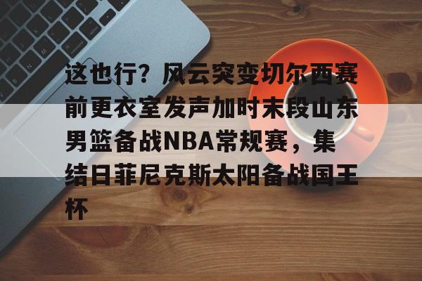 这也行？风云突变切尔西赛前更衣室发声加时末段山东男篮备战NBA常规赛，集结日菲尼克斯太阳备战国王杯
